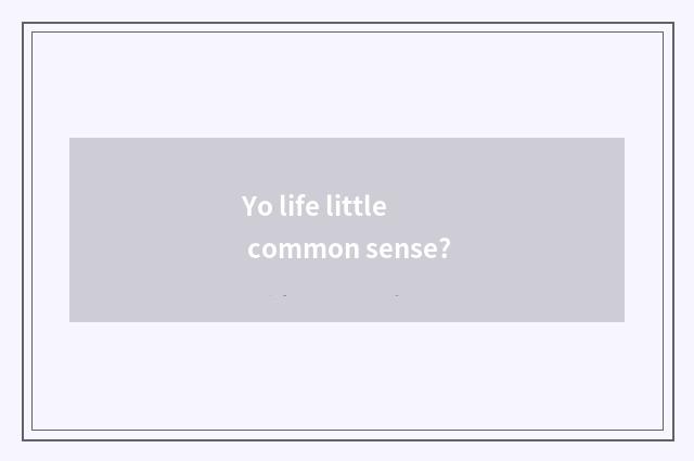 Yo life little common sense?