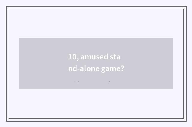10, amused stand-alone game?