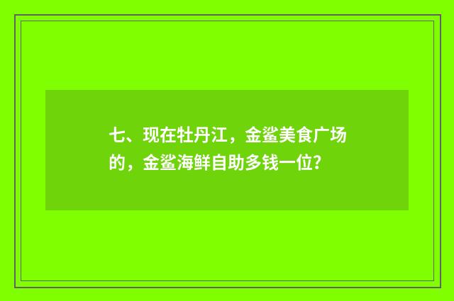 七、现在牡丹江，金鲨美食广场的，金鲨海鲜自助多钱一位？
