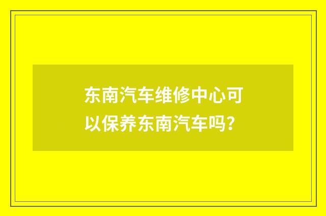 东南汽车维修中心可以保养东南汽车吗？