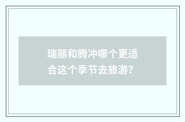 瑞丽和腾冲哪个更适合这个季节去旅游？