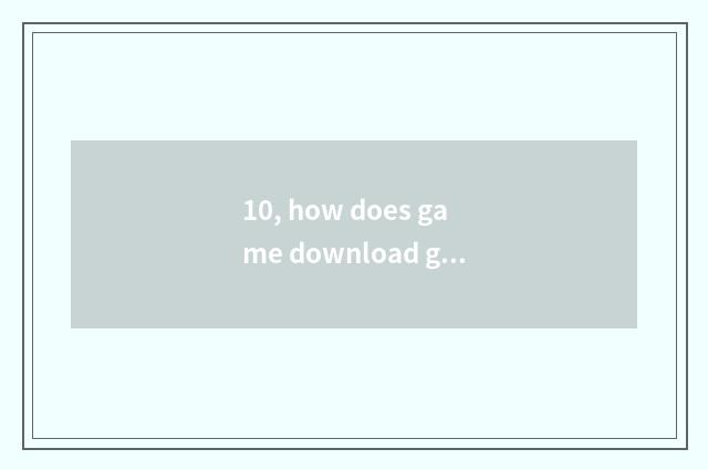 10, how does game download game originally?