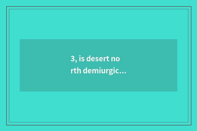 3, is desert north demiurgic is He Chuyu qualitative demiurgic which good?