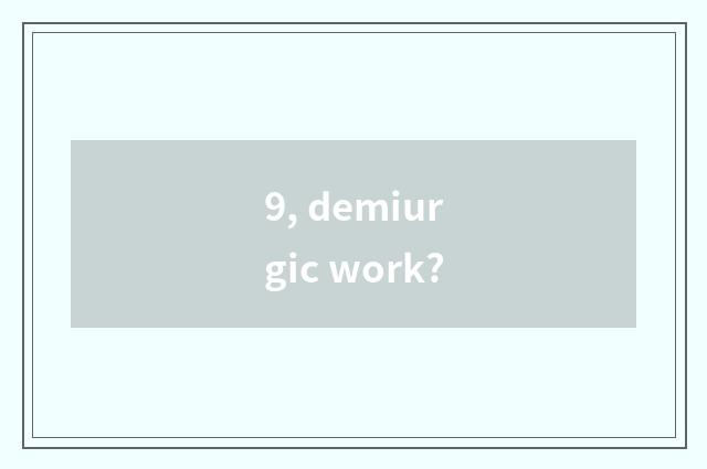 9, demiurgic work?
