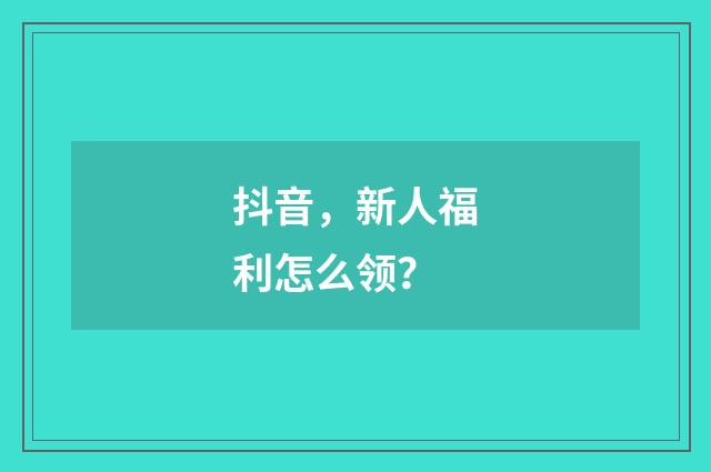 抖音，新人福利怎么领？