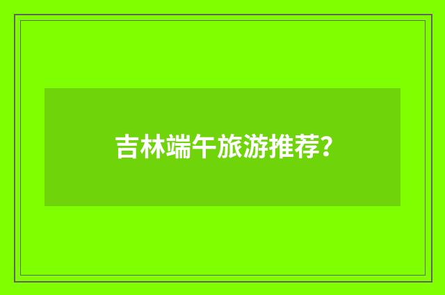 吉林端午旅游推荐？