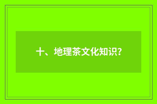 十、地理茶文化知识？