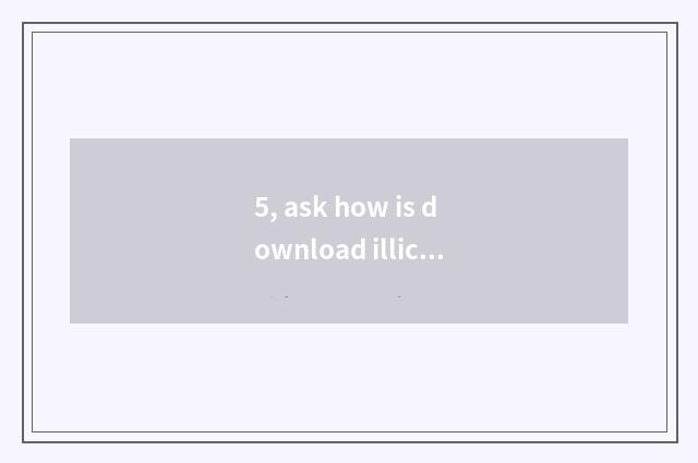 5, ask how is download illicit taken?