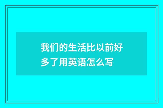 我们的生活比以前好多了用英语怎么写