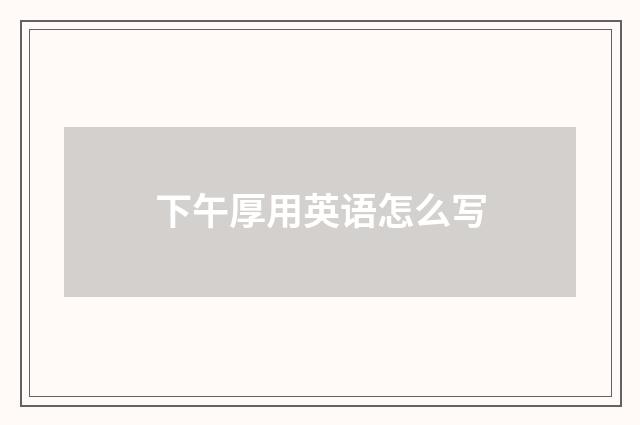 下午厚用英语怎么写