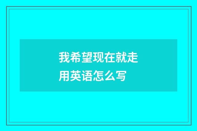 我希望现在就走用英语怎么写