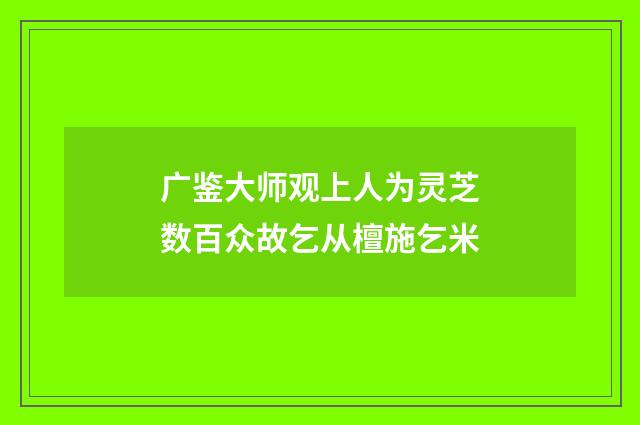 广鉴大师观上人为灵芝数百众故乞从檀施乞米