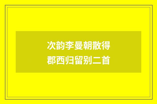 次韵李曼朝散得郡西归留别二首
