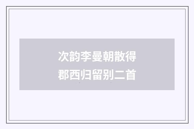 次韵李曼朝散得郡西归留别二首