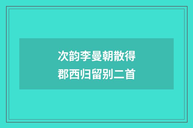 次韵李曼朝散得郡西归留别二首