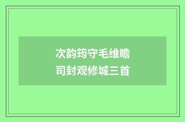 次韵筠守毛维瞻司封观修城三首