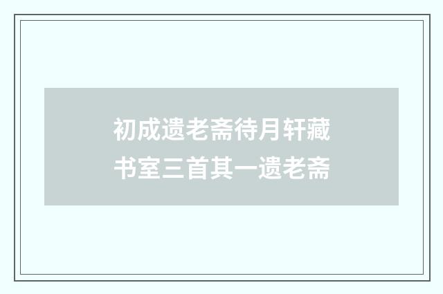 初成遗老斋待月轩藏书室三首其一遗老斋