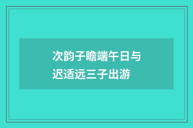 次韵子瞻端午日与迟适远三子出游