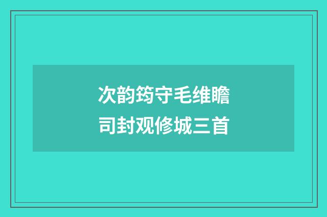 次韵筠守毛维瞻司封观修城三首