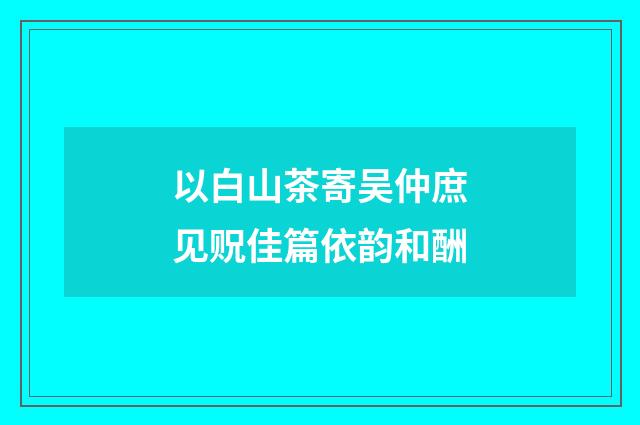 以白山茶寄吴仲庶见贶佳篇依韵和酬