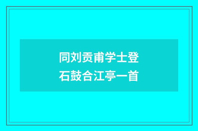 同刘贡甫学士登石鼓合江亭一首