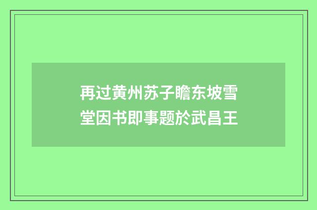 再过黄州苏子瞻东坡雪堂因书即事题於武昌王