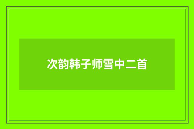 次韵韩子师雪中二首