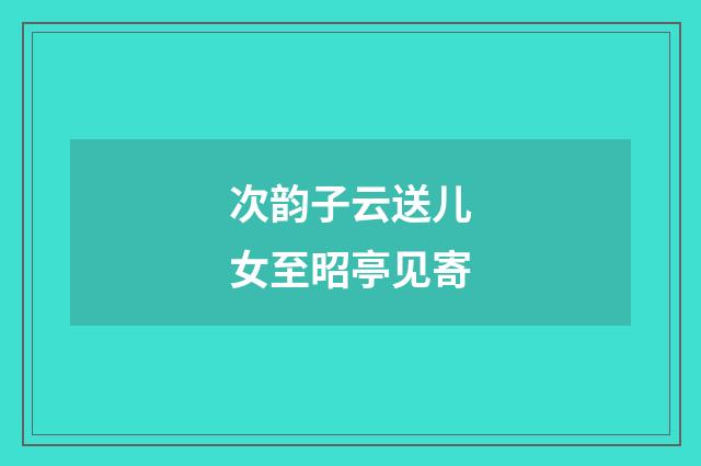 次韵子云送儿女至昭亭见寄