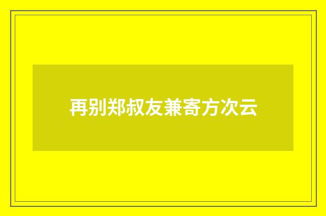 再别郑叔友兼寄方次云