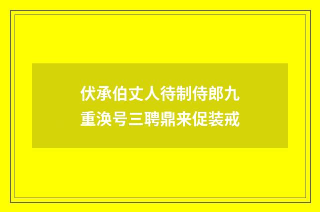 伏承伯丈人待制侍郎九重涣号三聘鼎来促装戒