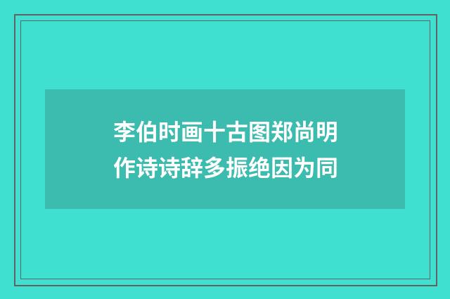 李伯时画十古图郑尚明作诗诗辞多振绝因为同
