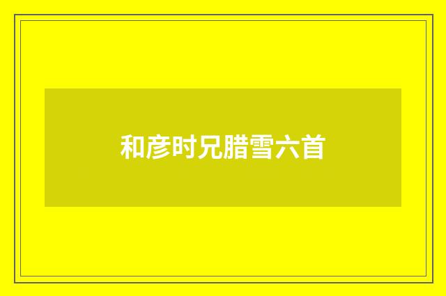 和彦时兄腊雪六首