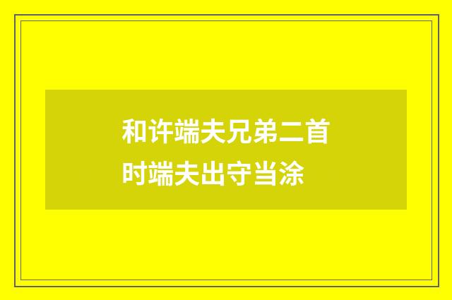 和许端夫兄弟二首时端夫出守当涂