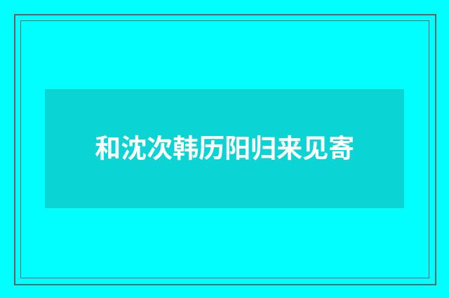 和沈次韩历阳归来见寄
