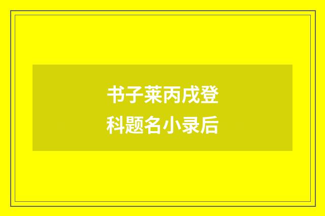 书子莱丙戌登科题名小录后