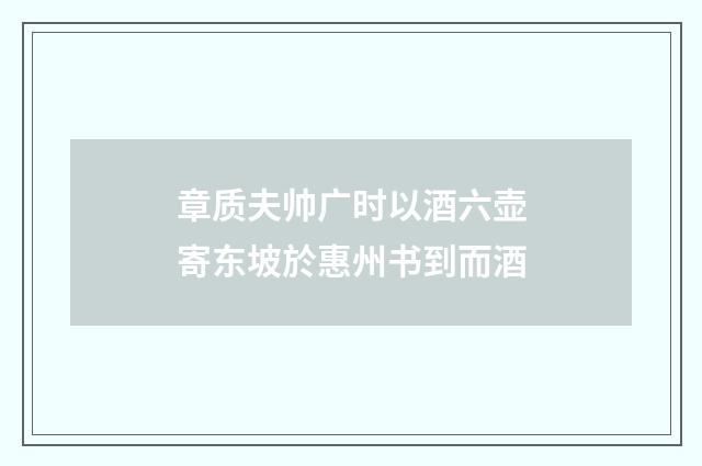 章质夫帅广时以酒六壶寄东坡於惠州书到而酒