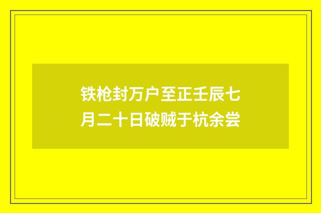 铁枪封万户至正壬辰七月二十日破贼于杭余尝