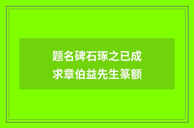 题名碑石琢之已成求章伯益先生篆额