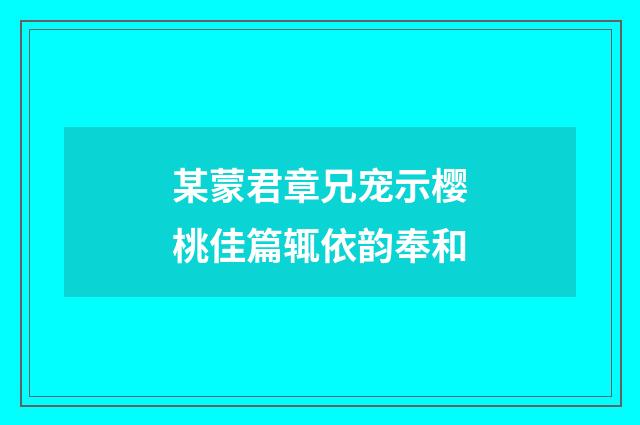 某蒙君章兄宠示樱桃佳篇辄依韵奉和