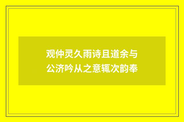 观仲灵久雨诗且道余与公济吟从之意辄次韵奉