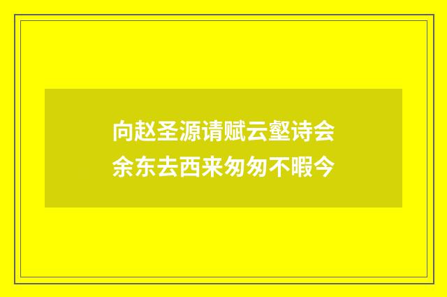 向赵圣源请赋云壑诗会余东去西来匆匆不暇今