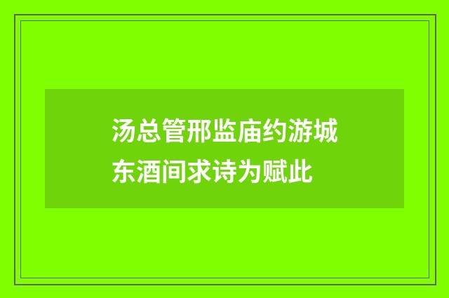 汤总管邢监庙约游城东酒间求诗为赋此