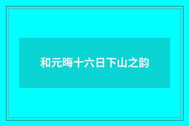 和元晦十六日下山之韵