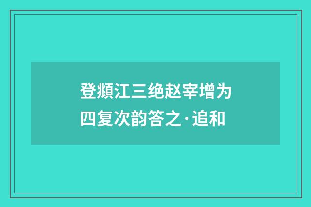 登頫江三绝赵宰增为四复次韵答之·追和