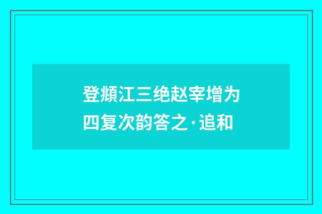 登頫江三绝赵宰增为四复次韵答之·追和