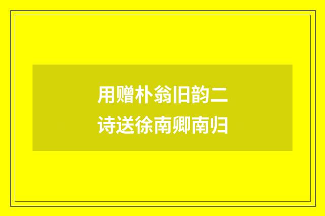 用赠朴翁旧韵二诗送徐南卿南归