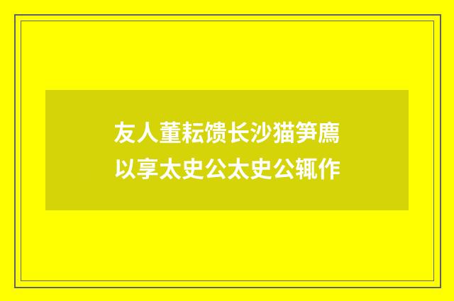 友人董耘馈长沙猫笋廌以享太史公太史公辄作