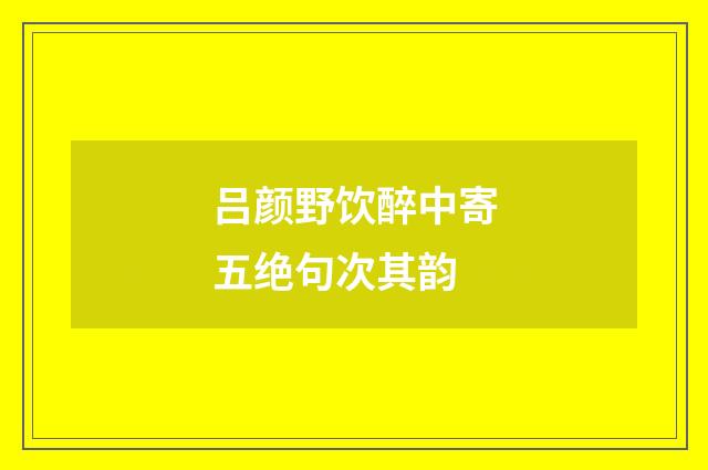 吕颜野饮醉中寄五绝句次其韵