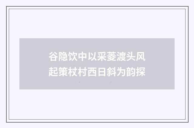 谷隐饮中以采菱渡头风起策杖村西日斜为韵探