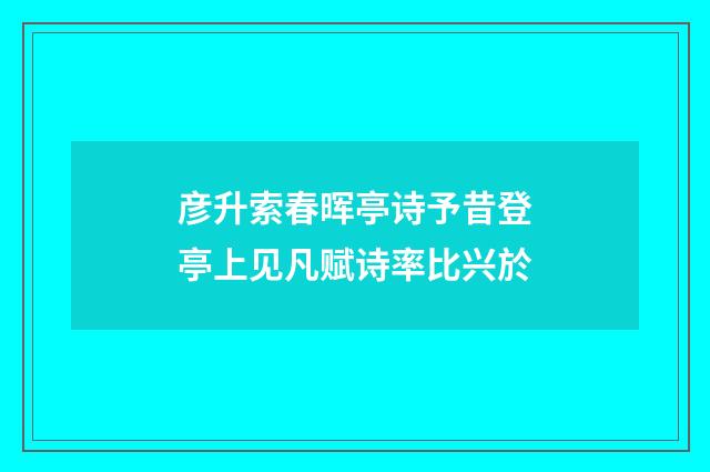 彦升索春晖亭诗予昔登亭上见凡赋诗率比兴於